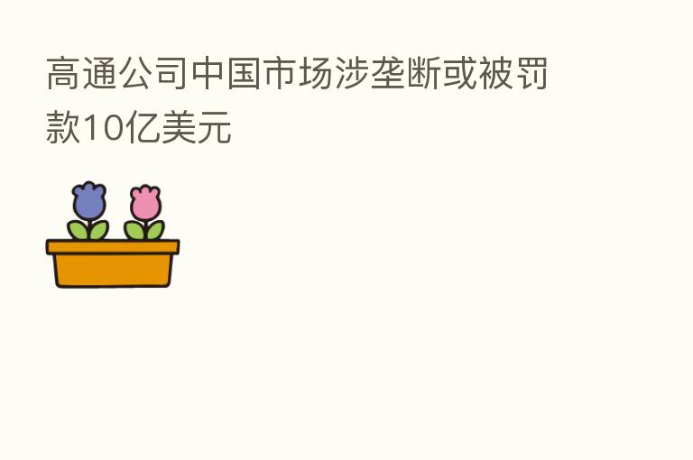 高通公司中国市场涉垄断或被罚款10亿美元