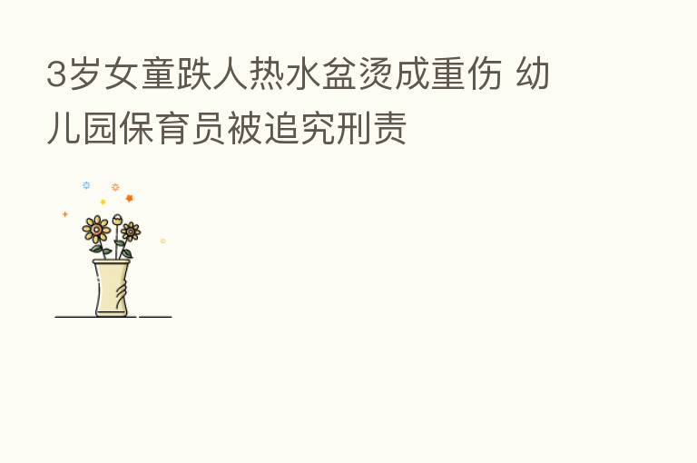 3岁女童跌人热水盆烫成重伤 幼儿园保育员被追究刑责