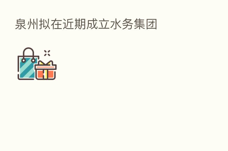 泉州拟在近期成立水务集团