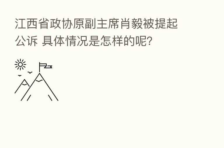 江西省政协原副主席肖毅被提起公诉 具体情况是怎样的呢？