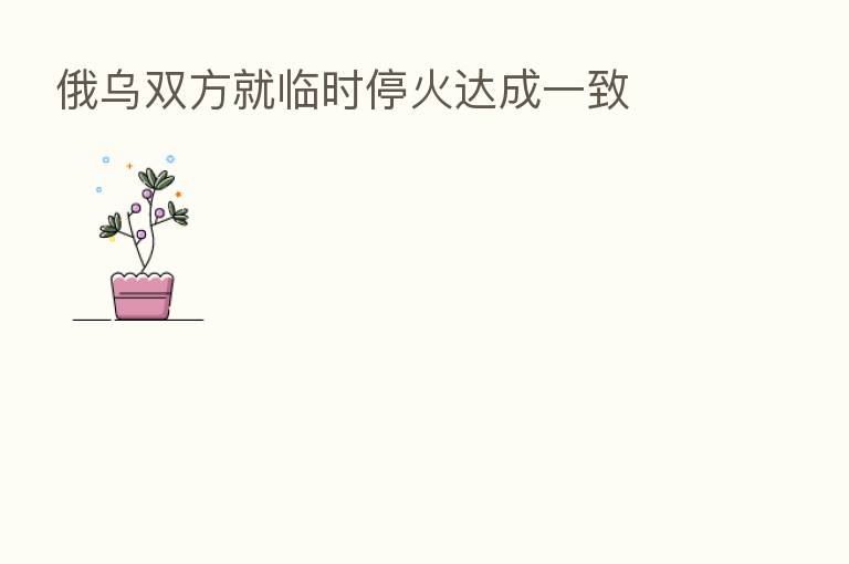 俄乌双方就临时停火达成一致