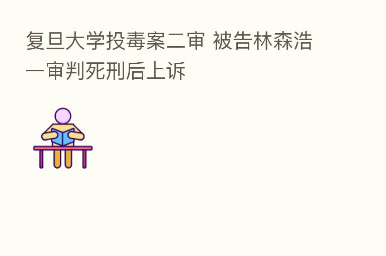 复旦大学投毒案二审 被告林森浩一审判死刑后上诉