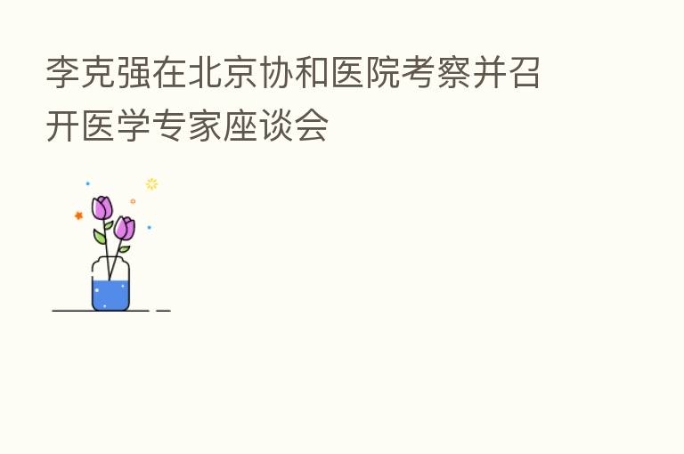 李克强在北京协和医院考察并召开医学专家座谈会