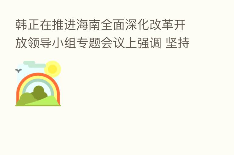 韩正在推进海南全面深化改革开放领导小组专题会议上强调 坚持问题导向 把握工作重点 扎扎实实推进海南自由贸易港建设