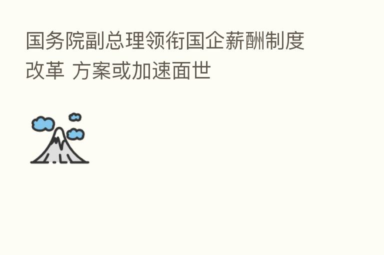 国务院副总理领衔国企薪酬制度改革 方案或加速面世