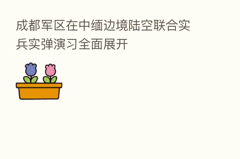 成都军区在中缅边境陆空联合实兵实弹演习全面展开