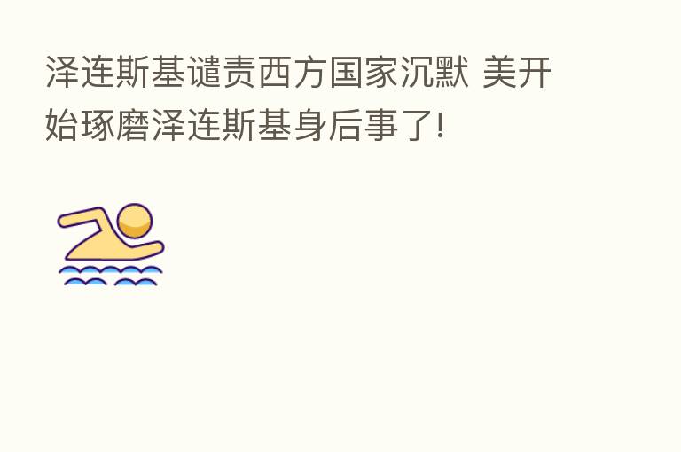 泽连斯基谴责西方国家沉默 美开始琢磨泽连斯基身后事了!