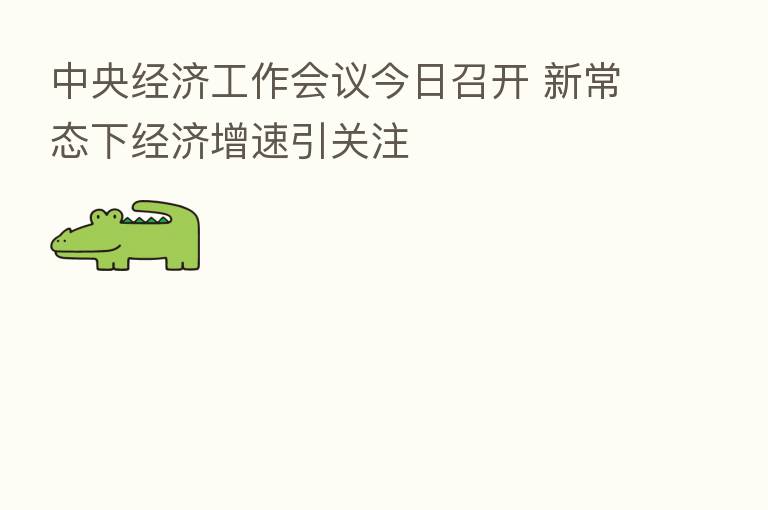 中央经济工作会议今日召开 新常态下经济增速引关注