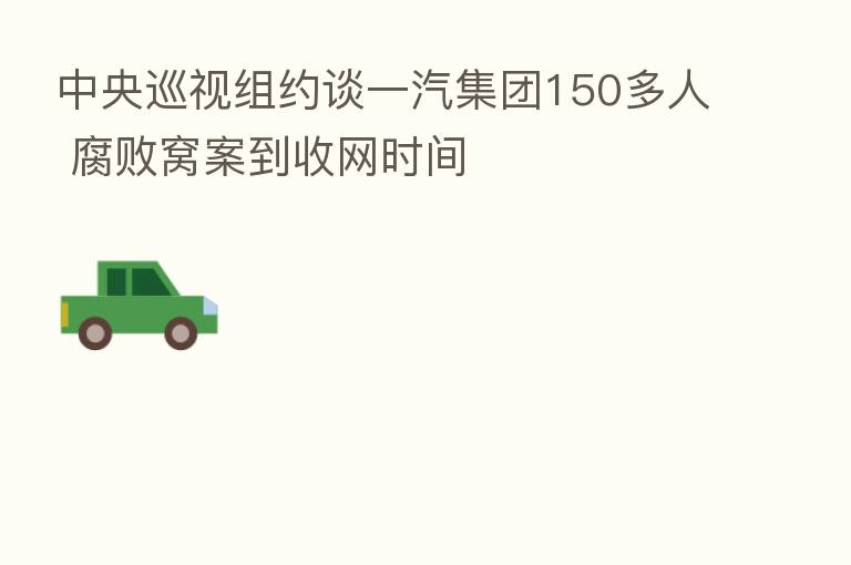 中央巡视组约谈一汽集团150多人 腐败窝案到收网时间
