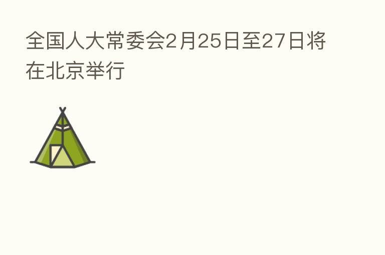 全国人大常委会2月25日至27日将在北京举行