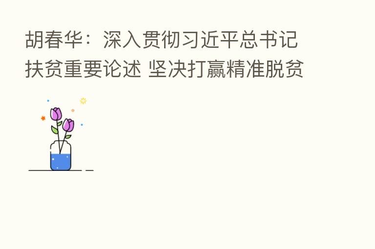 胡春华:深入贯彻 总书记扶贫重要论述 坚决打赢精准脱贫攻坚战