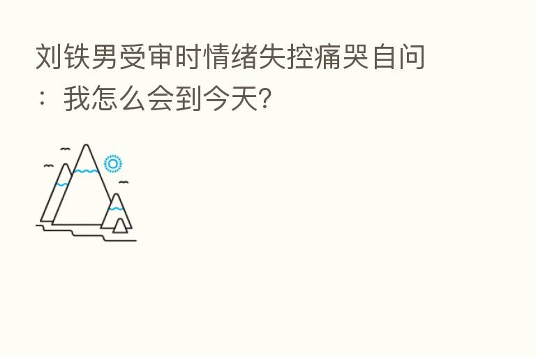 刘铁男受审时情绪失控痛哭自问：我怎么会到今天？