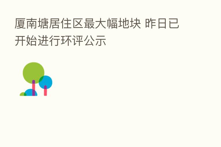 厦南塘居住区 大幅地块 昨日已开始进行环评公示