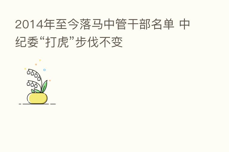 2014年至今落马中管干部名单 “打虎”步伐不变