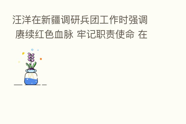 汪洋在新疆调研兵团工作时强调 赓续红色血脉 牢记职责使命 在新征程中砥砺奋进再立新功