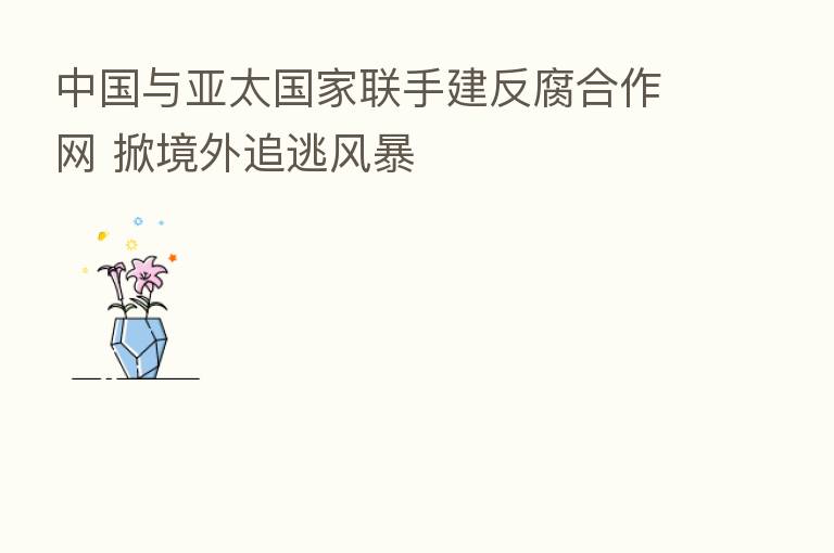 中国与亚太国家联手建反腐合作网 掀境外追逃风暴