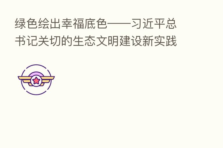 绿色绘出幸福底色—— 总书记关切的生态文明建设新实践