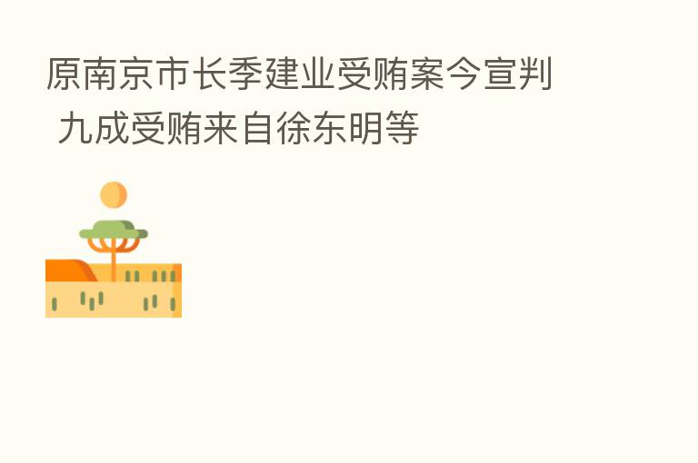 原南京市长季建业受贿案今宣判 九成受贿来自徐东明等