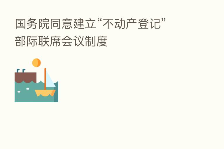 国务院同意建立“不动产登记”部际联席会议制度