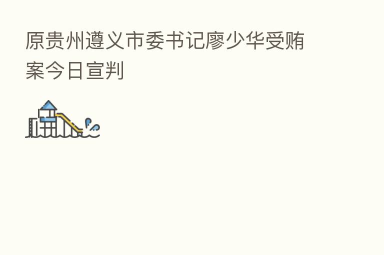 原贵州遵义市委书记廖少华受贿案今日宣判