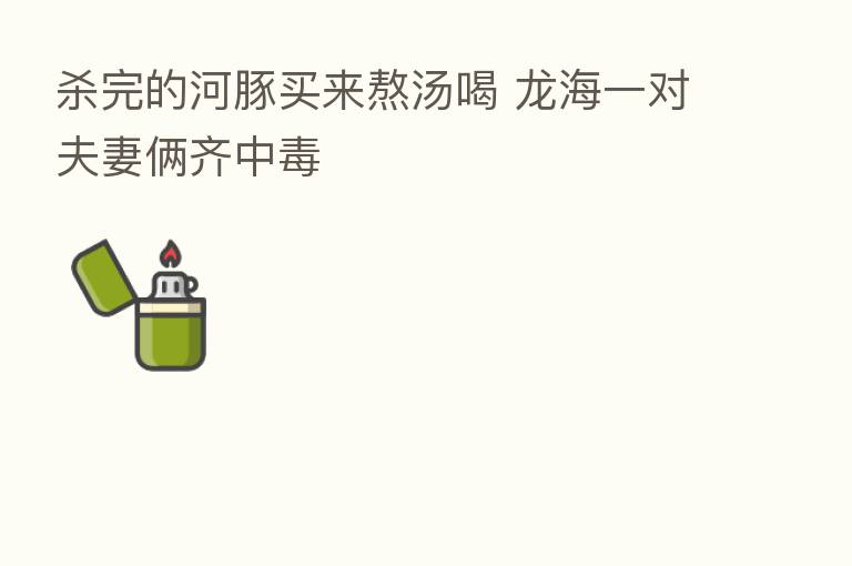    完的河豚买来熬汤喝 龙海一对夫妻俩齐中毒