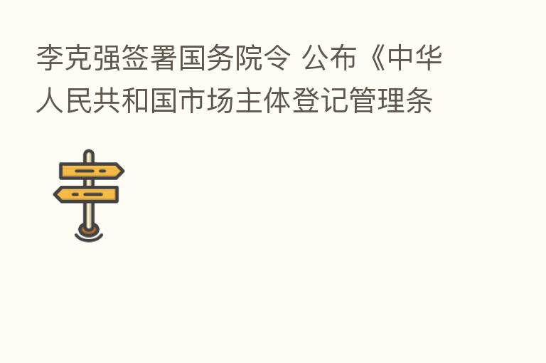 李克强签署国务院令 公布《中华人民共和国市场主体登记管理条例》