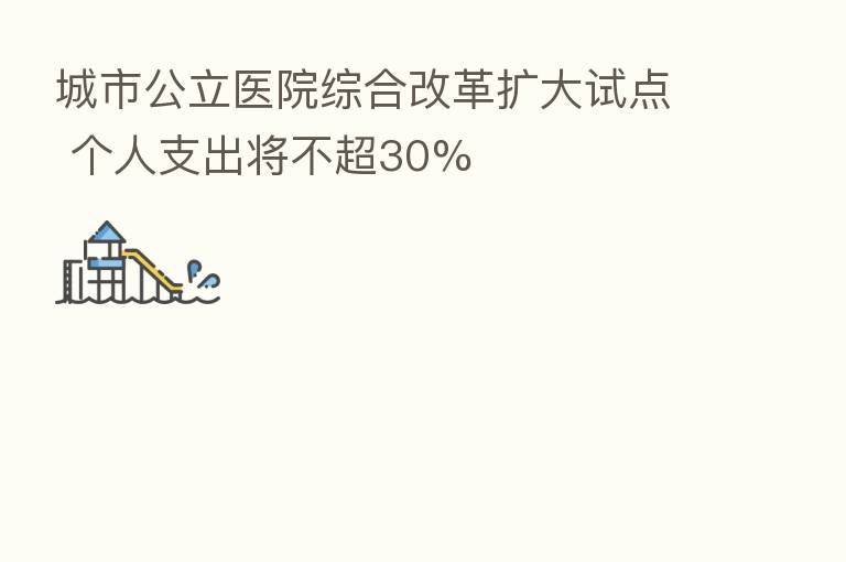 城市公立医院综合改革扩大试点 个人支出将不超30%