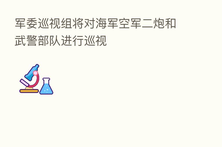 军委巡视组将对海军空军二炮和武警部队进行巡视