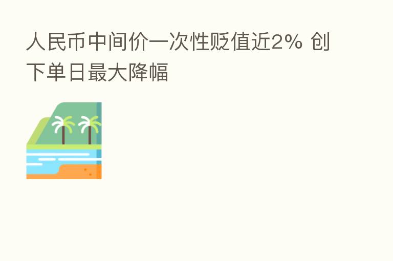人民币中间价一次性贬值近2% 创下单日   大降幅