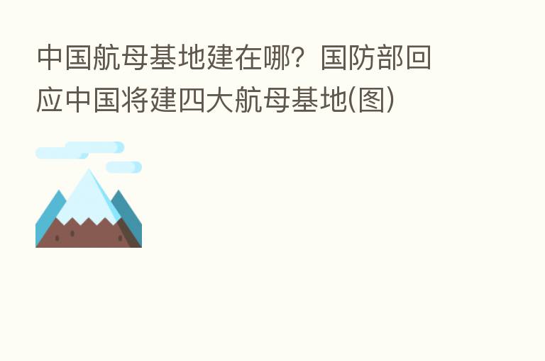 中国航母基地建在哪?国防部回应中国将建四大航母基地(图)