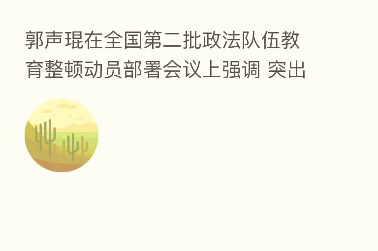 郭声琨在全国   二批政法队伍教育整顿动员部署会议上强调 突出政治建设表率作用建章立制 推动   二批政法队伍教育整顿取得实实在