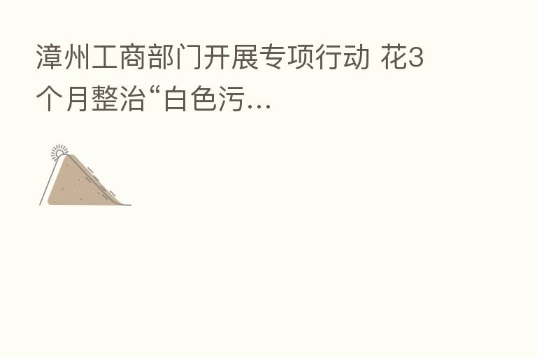 漳州工商部门开展专项行动 花3个月整治“白色污…