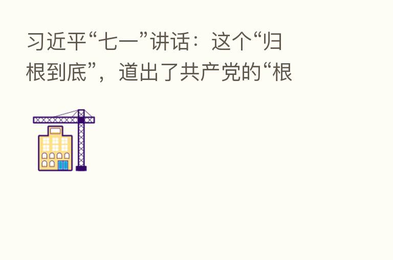“七一”讲话:这个“归根到底”,道出了共产党的“根”与“魂”