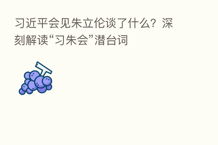 会见朱立伦谈了什么?深刻解读“习朱会”潜台词