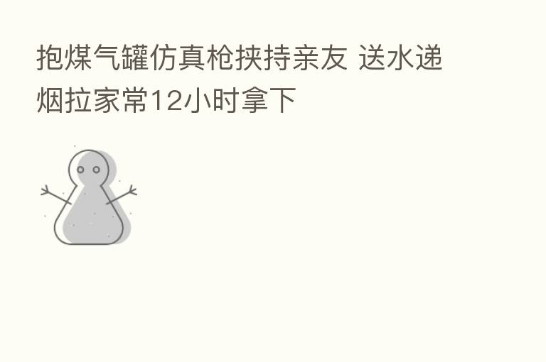 抱煤气罐仿真枪挟持亲友 送水递烟拉家常12小时拿下