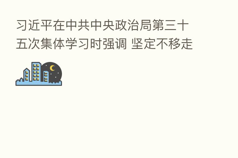 在中共中央政治局 三十五次集体学习时强调 坚定不移走中国特色社会主义法治道路 更好推进中国特色社会主义法治体系建设