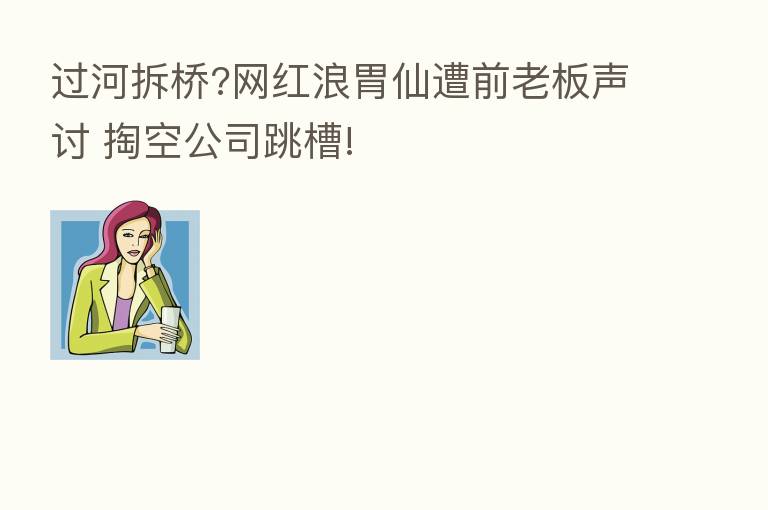 过河拆桥?网红浪胃仙遭前老板声讨 掏空公司跳槽!