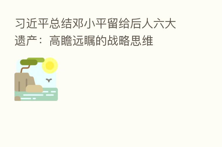 总结邓小平留给后人六大遗产:高瞻远瞩的战略思维