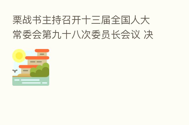 栗战书主持召开十三届全国人大常委会 九十八次委员长会议 决定十三届全国人大常委会 三十次会议8月17日至20日在京举行