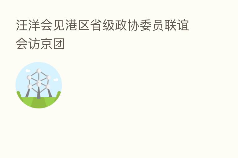 汪洋会见港区省级政协委员联谊会访京团