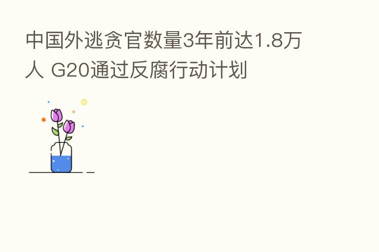 中国外逃贪官数量3年前达1.8万人 G20通过反腐行动计划