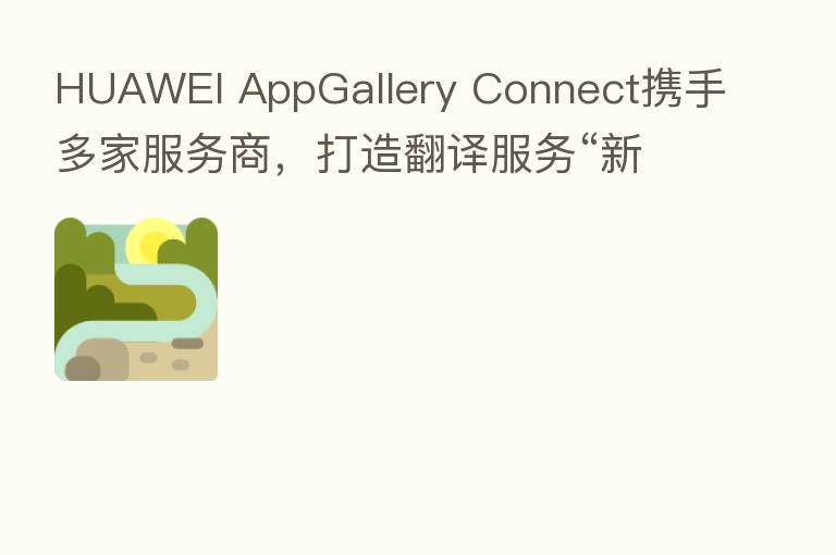 HUAWEI AppGallery Connect携手多家服务商,打造翻译服务“新引擎”