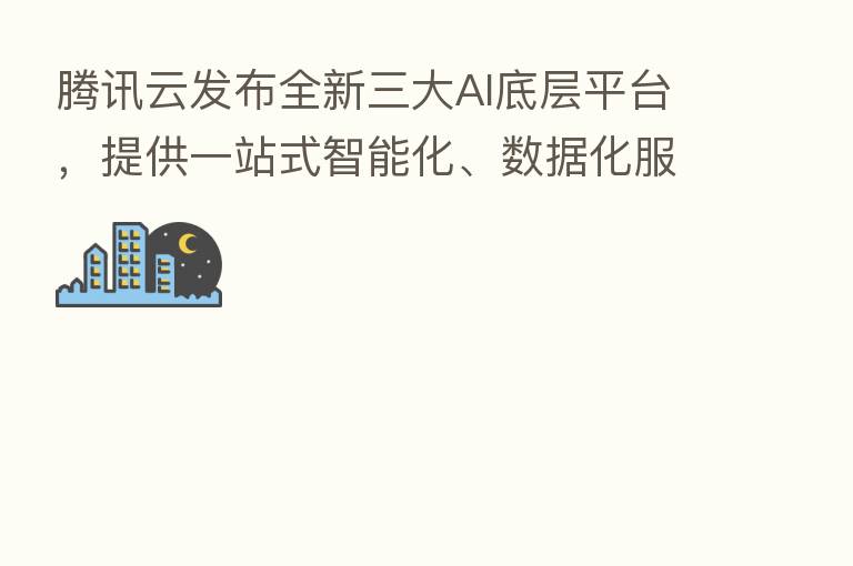 腾讯云发布全新三大AI底层平台,提供一站式智能化、数据化服务