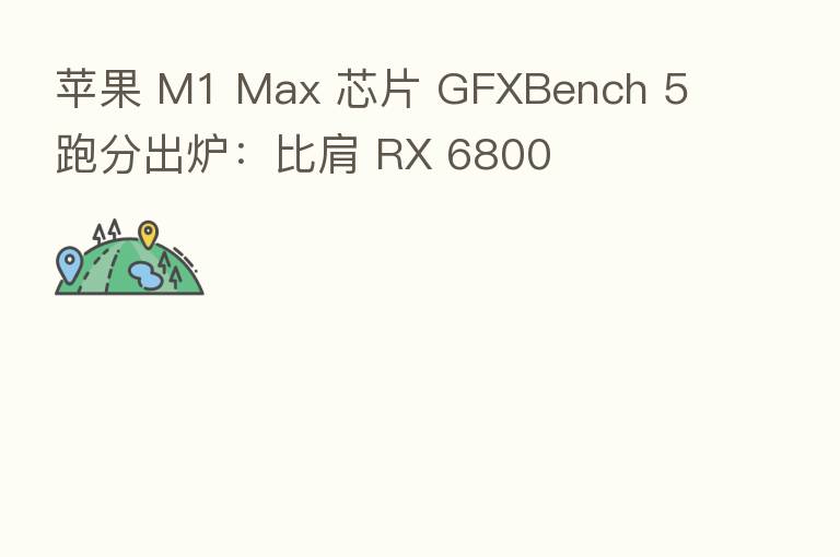 苹果 M1 Max 芯片 GFXBench 5 跑分出炉:比肩 RX 6800