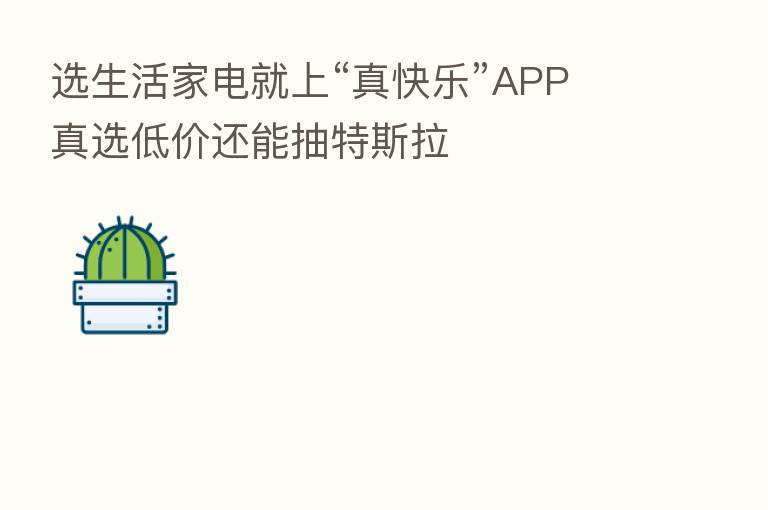 选生活家电就上“真快乐”APP 真选低价还能抽特斯拉