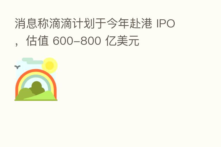 消息称滴滴计划于今年赴港 IPO,估值 600-800 亿美元