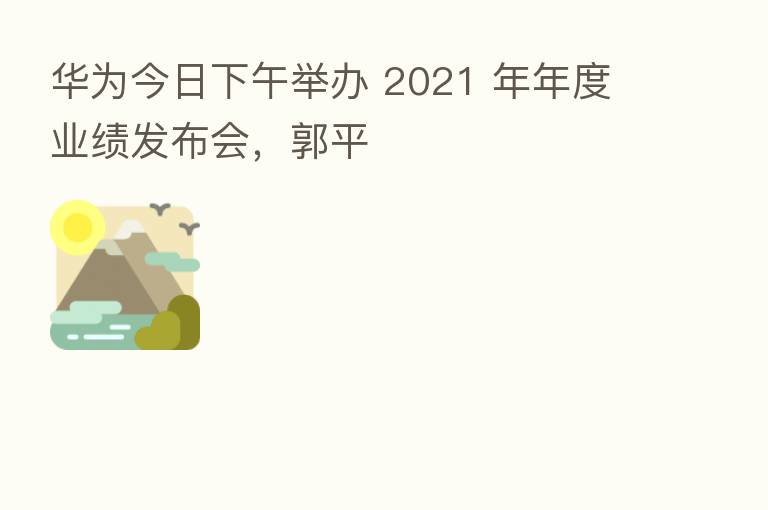 华为今日下午举办 2021 年年度业绩发布会,郭平