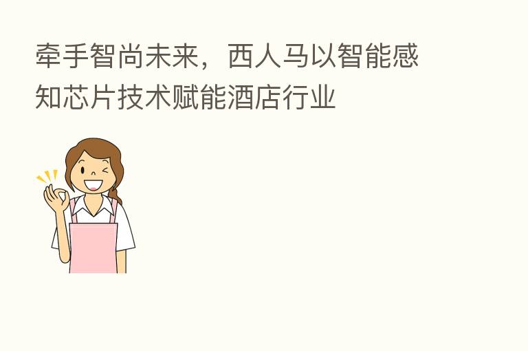 牵手智尚未来,西人马以智能感知芯片技术赋能酒店行业