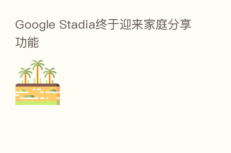 Google Stadia终于迎来家庭 功能