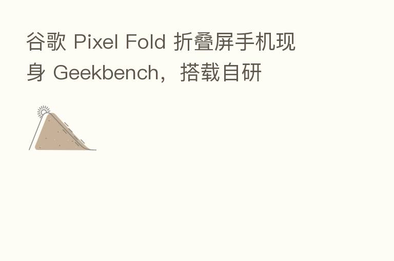 谷歌 Pixel Fold 折叠屏手机现身 Geekbench,搭载自研